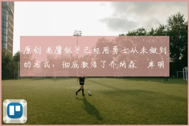 原创 老鹰似乎已经用勇士从未做到的方式,彻底激活了乔纳森・库明加