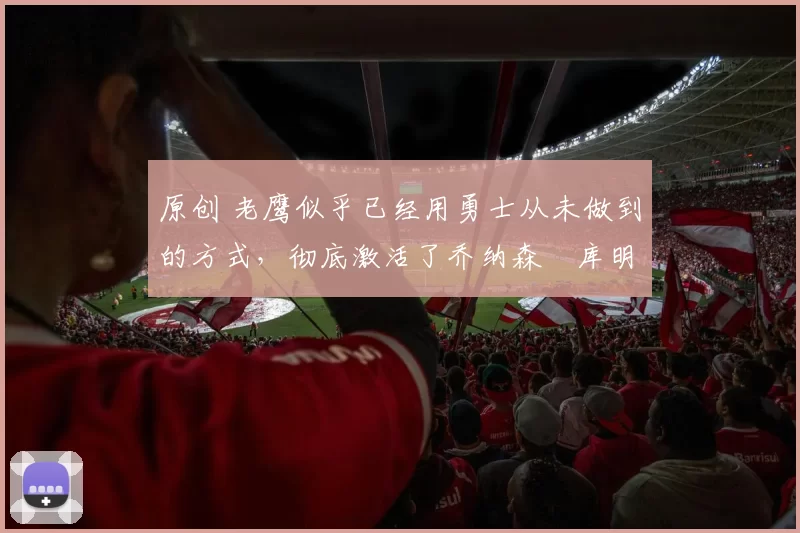 原创 老鹰似乎已经用勇士从未做到的方式，彻底激活了乔纳森・库明加