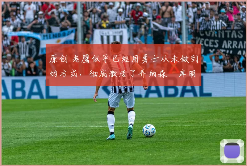 原创 老鹰似乎已经用勇士从未做到的方式，彻底激活了乔纳森・库明加