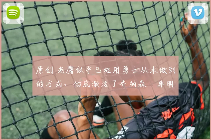 原创 老鹰似乎已经用勇士从未做到的方式，彻底激活了乔纳森・库明加