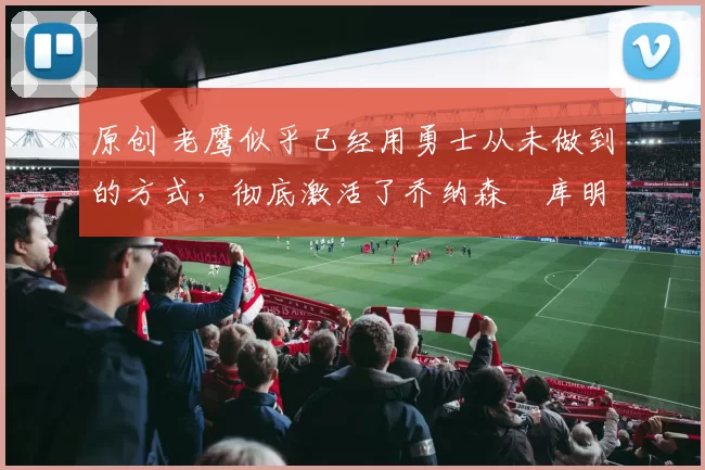 原创 老鹰似乎已经用勇士从未做到的方式,彻底激活了乔纳森・库明加