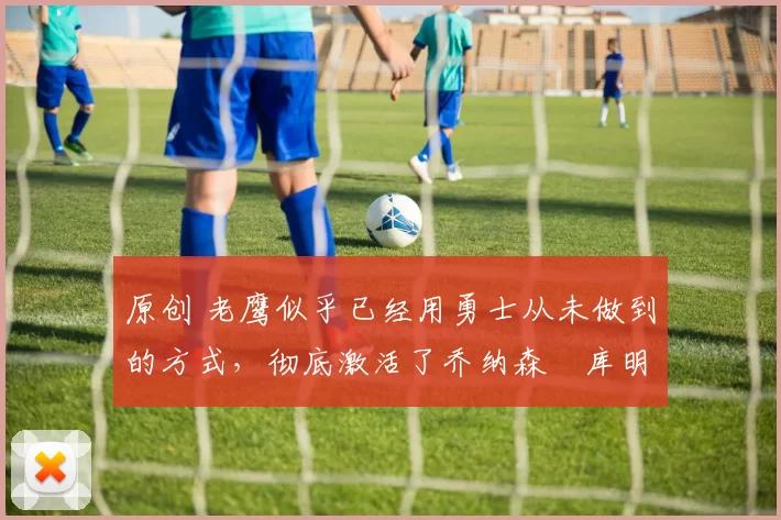 原创 老鹰似乎已经用勇士从未做到的方式，彻底激活了乔纳森・库明加