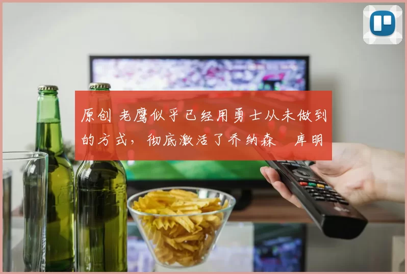 原创 老鹰似乎已经用勇士从未做到的方式，彻底激活了乔纳森・库明加