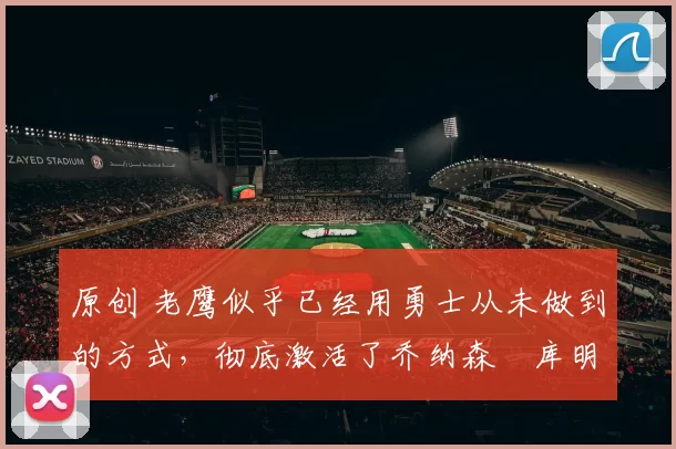 原创 老鹰似乎已经用勇士从未做到的方式,彻底激活了乔纳森・库明加