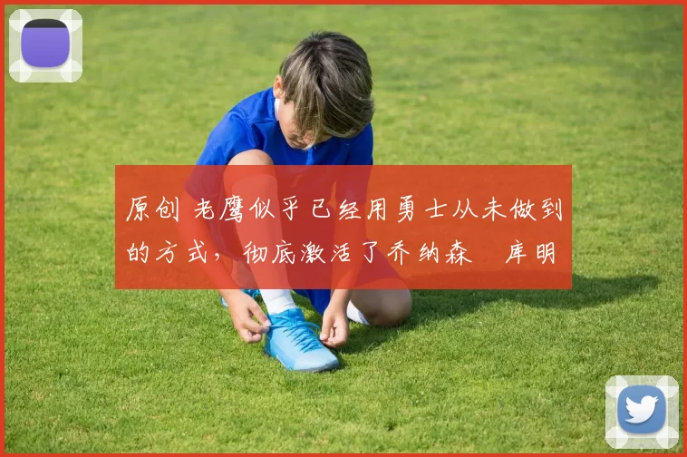 原创 老鹰似乎已经用勇士从未做到的方式,彻底激活了乔纳森・库明加