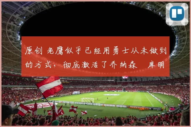 原创 老鹰似乎已经用勇士从未做到的方式，彻底激活了乔纳森・库明加