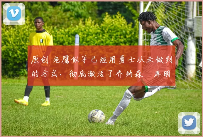 原创 老鹰似乎已经用勇士从未做到的方式,彻底激活了乔纳森・库明加