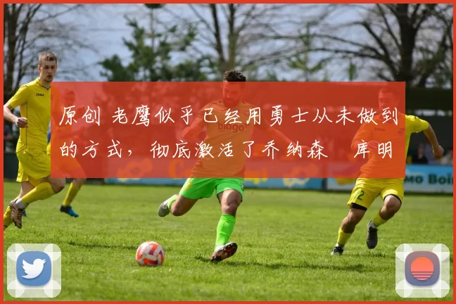 原创 老鹰似乎已经用勇士从未做到的方式,彻底激活了乔纳森・库明加