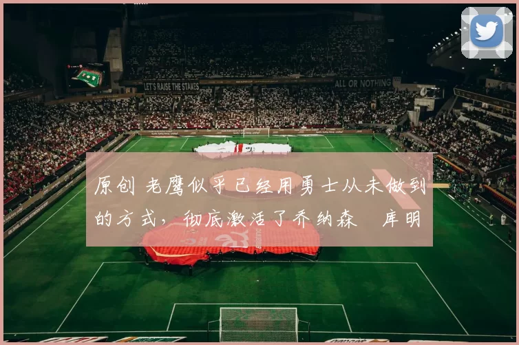 原创 老鹰似乎已经用勇士从未做到的方式,彻底激活了乔纳森・库明加