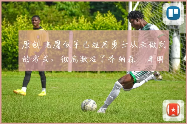 原创 老鹰似乎已经用勇士从未做到的方式,彻底激活了乔纳森・库明加
