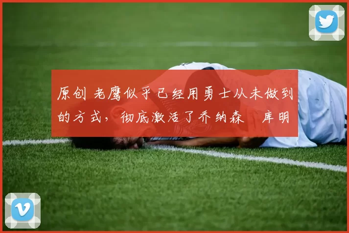 原创 老鹰似乎已经用勇士从未做到的方式,彻底激活了乔纳森・库明加