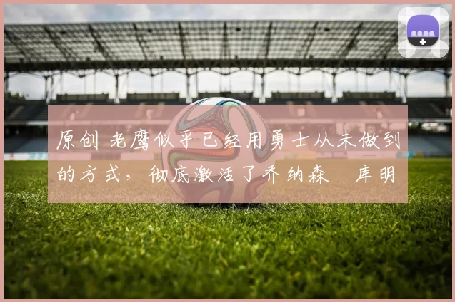 原创 老鹰似乎已经用勇士从未做到的方式,彻底激活了乔纳森・库明加