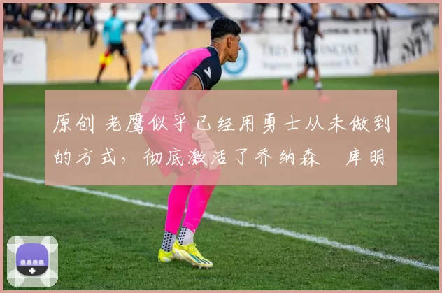 原创 老鹰似乎已经用勇士从未做到的方式,彻底激活了乔纳森・库明加