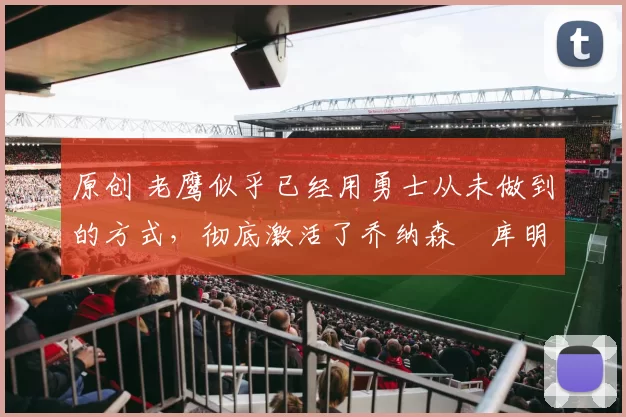 原创 老鹰似乎已经用勇士从未做到的方式，彻底激活了乔纳森・库明加