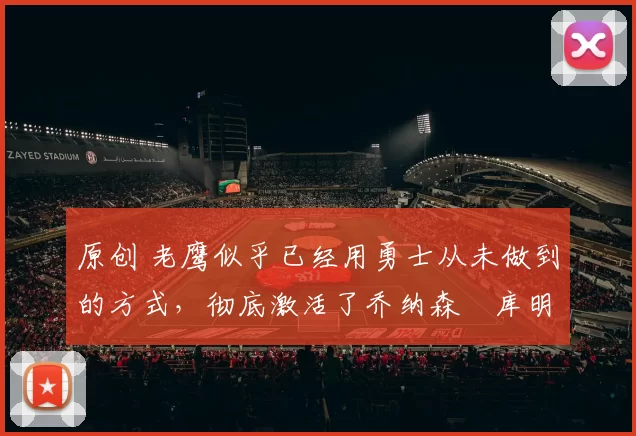 原创 老鹰似乎已经用勇士从未做到的方式，彻底激活了乔纳森・库明加