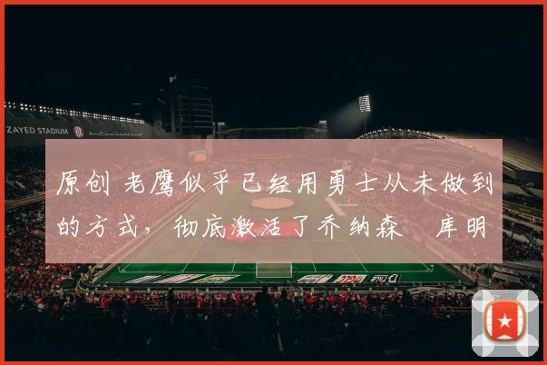 原创 老鹰似乎已经用勇士从未做到的方式，彻底激活了乔纳森・库明加