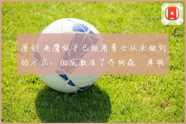 原创 老鹰似乎已经用勇士从未做到的方式，彻底激活了乔纳森・库明加