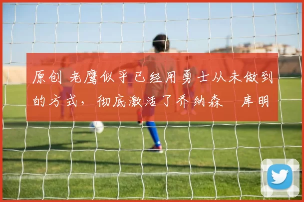 原创 老鹰似乎已经用勇士从未做到的方式，彻底激活了乔纳森・库明加