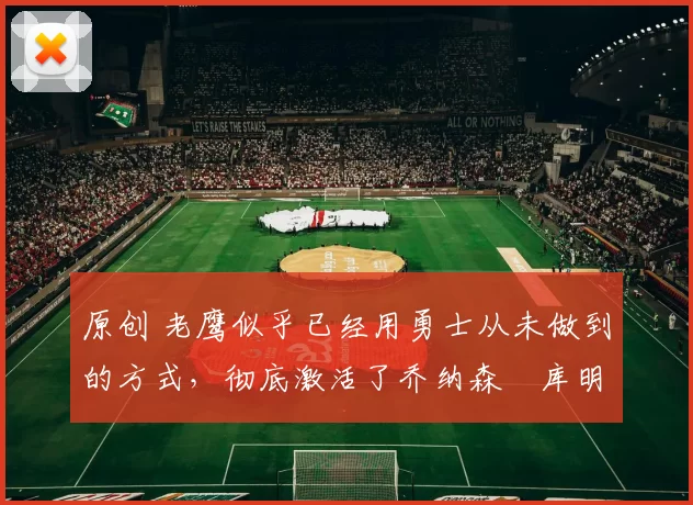 原创 老鹰似乎已经用勇士从未做到的方式，彻底激活了乔纳森・库明加