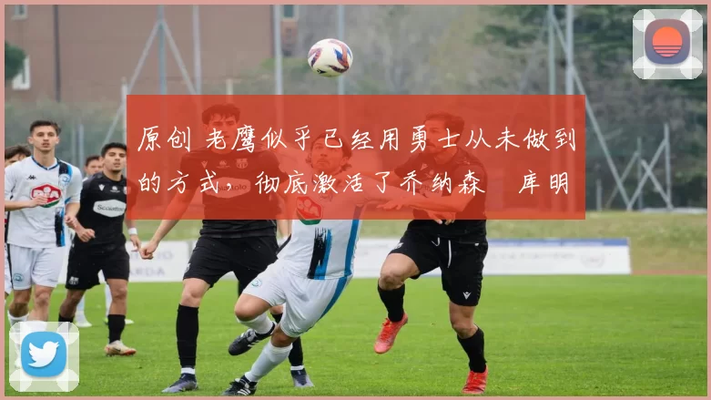 原创 老鹰似乎已经用勇士从未做到的方式,彻底激活了乔纳森・库明加