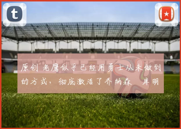 原创 老鹰似乎已经用勇士从未做到的方式,彻底激活了乔纳森・库明加