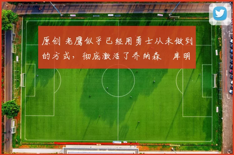 原创 老鹰似乎已经用勇士从未做到的方式,彻底激活了乔纳森・库明加