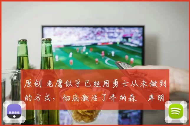 原创 老鹰似乎已经用勇士从未做到的方式，彻底激活了乔纳森・库明加