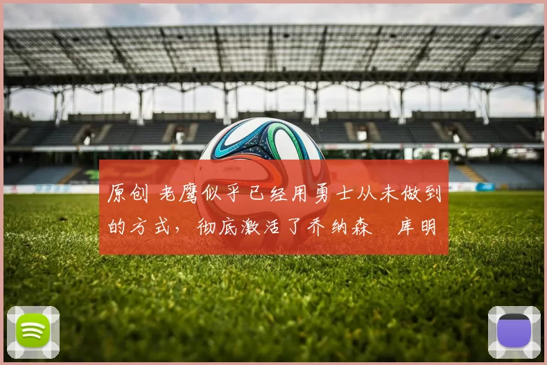 原创 老鹰似乎已经用勇士从未做到的方式，彻底激活了乔纳森・库明加