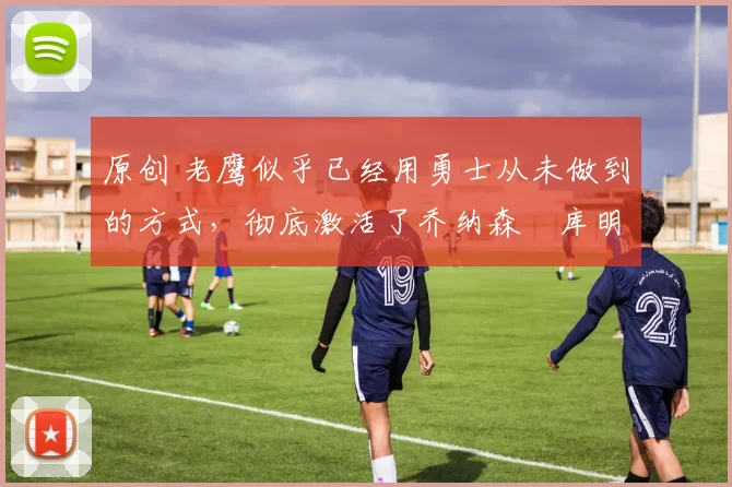 原创 老鹰似乎已经用勇士从未做到的方式,彻底激活了乔纳森・库明加