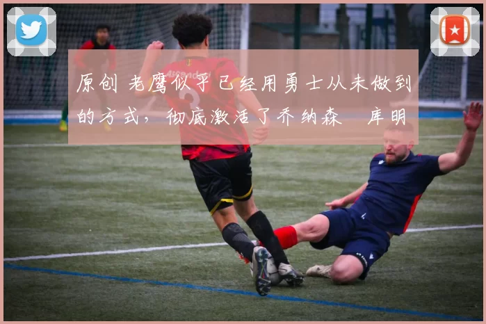 原创 老鹰似乎已经用勇士从未做到的方式,彻底激活了乔纳森・库明加