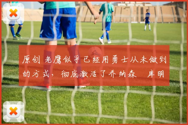 原创 老鹰似乎已经用勇士从未做到的方式,彻底激活了乔纳森・库明加