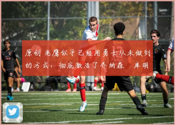 原创 老鹰似乎已经用勇士从未做到的方式,彻底激活了乔纳森・库明加