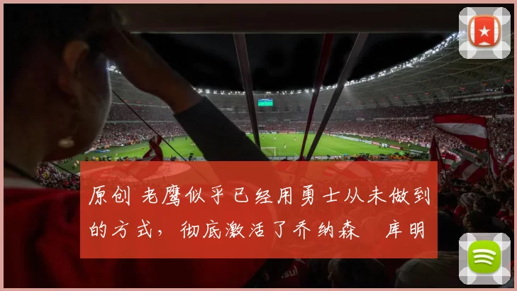 原创 老鹰似乎已经用勇士从未做到的方式，彻底激活了乔纳森・库明加