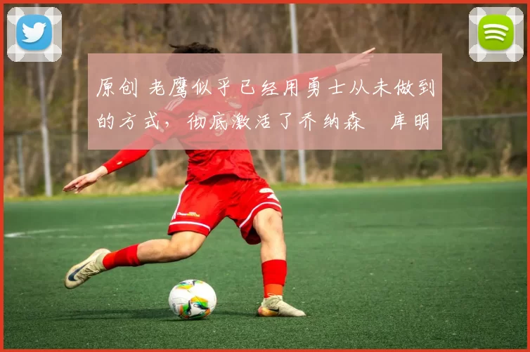 原创 老鹰似乎已经用勇士从未做到的方式，彻底激活了乔纳森・库明加