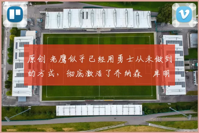 原创 老鹰似乎已经用勇士从未做到的方式,彻底激活了乔纳森・库明加