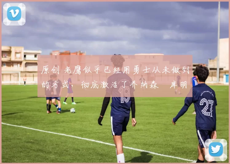 原创 老鹰似乎已经用勇士从未做到的方式,彻底激活了乔纳森・库明加