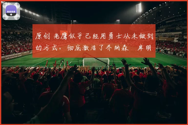 原创 老鹰似乎已经用勇士从未做到的方式,彻底激活了乔纳森・库明加