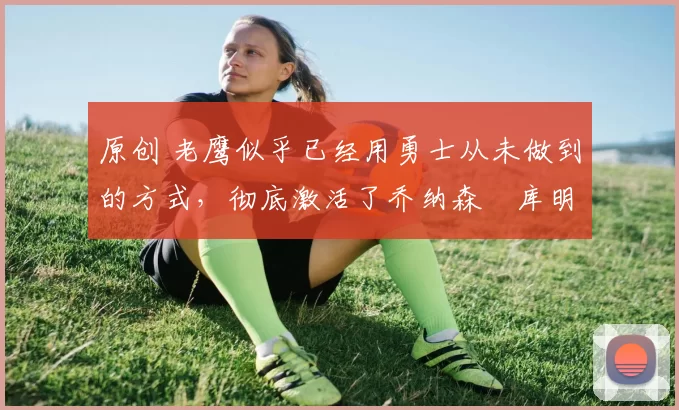 原创 老鹰似乎已经用勇士从未做到的方式，彻底激活了乔纳森・库明加