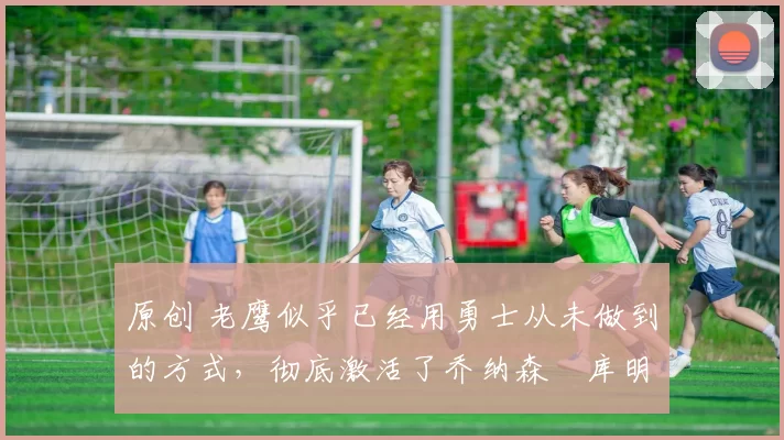 原创 老鹰似乎已经用勇士从未做到的方式,彻底激活了乔纳森・库明加