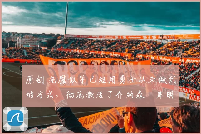 原创 老鹰似乎已经用勇士从未做到的方式，彻底激活了乔纳森・库明加