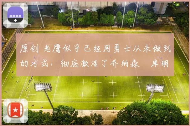 原创 老鹰似乎已经用勇士从未做到的方式，彻底激活了乔纳森・库明加