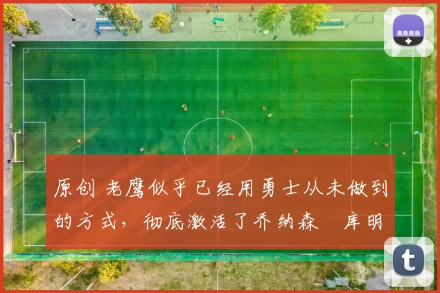 原创 老鹰似乎已经用勇士从未做到的方式，彻底激活了乔纳森・库明加