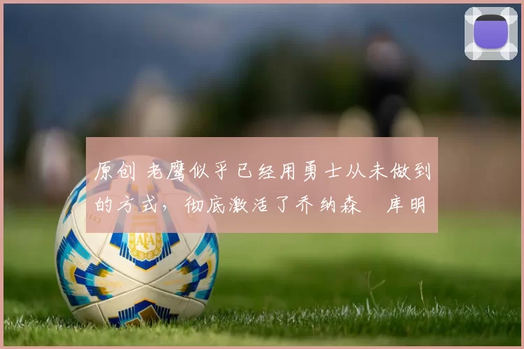 原创 老鹰似乎已经用勇士从未做到的方式,彻底激活了乔纳森・库明加