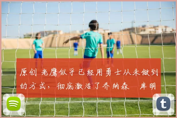 原创 老鹰似乎已经用勇士从未做到的方式，彻底激活了乔纳森・库明加