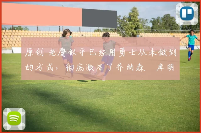 原创 老鹰似乎已经用勇士从未做到的方式，彻底激活了乔纳森・库明加