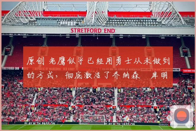 原创 老鹰似乎已经用勇士从未做到的方式，彻底激活了乔纳森・库明加