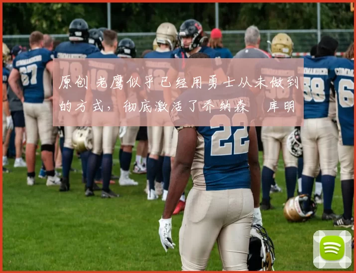 原创 老鹰似乎已经用勇士从未做到的方式,彻底激活了乔纳森・库明加