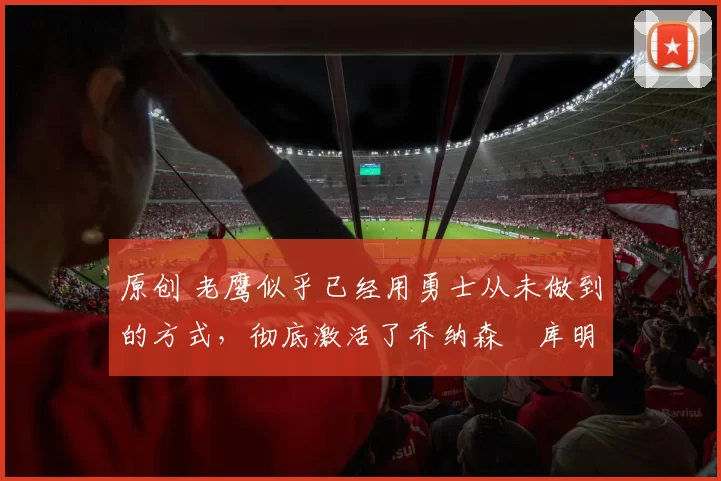 原创 老鹰似乎已经用勇士从未做到的方式，彻底激活了乔纳森・库明加