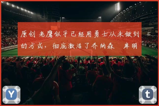 原创 老鹰似乎已经用勇士从未做到的方式，彻底激活了乔纳森・库明加