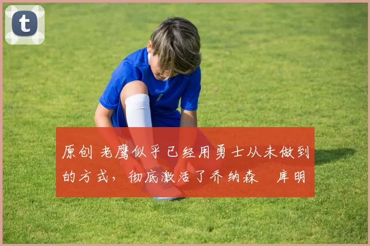 原创 老鹰似乎已经用勇士从未做到的方式,彻底激活了乔纳森・库明加